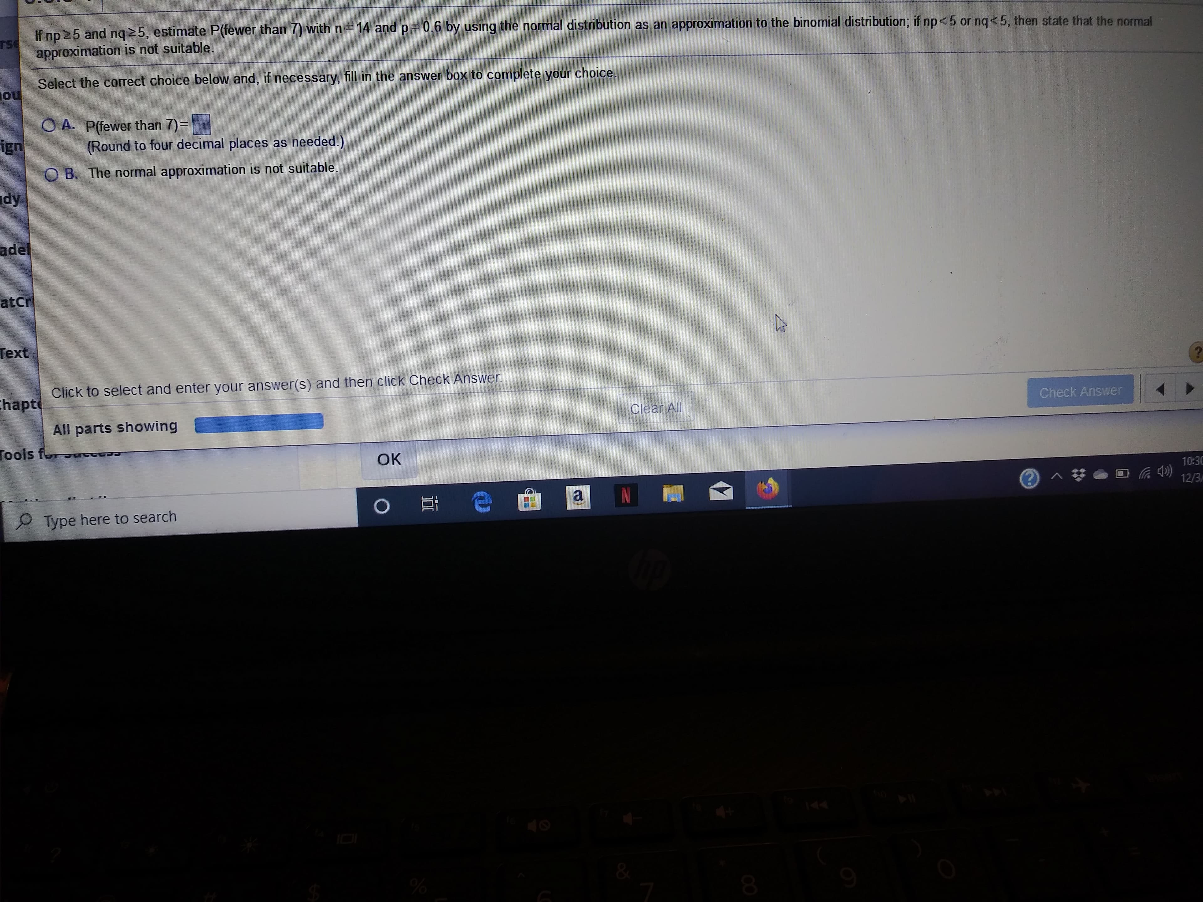 If no 25 and nq 25, estimate P(fewer than 7) with n 14
rse
approximation is not suitable.
and
p 0.6 by using the normal distribution as an approximation to the binomial distribution; if np< 5 or nq<5, then state that the normal
Select the correct choice below and, if necessary, fill in the answer box to complete your
ou
choice
O A. P(fewer than 7)=
(Round to four decimal places as needed.)
ign
B. The normal approximation is not suitable.
dy
adel
atCr
Тext
Click to select and enter your answer(s) and then click Check Answer
hapt
Check Answer
Clear All
All parts showing
Tools fo
OK
10:30
3 ^#
12/3
e
Ot
Type here to search
