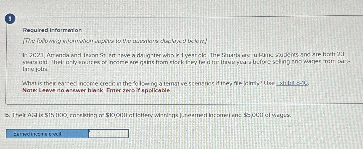 Required information
[The following information applies to the questions displayed below.]
In 2023, Amanda and Jaxon Stuart have a daughter who is 1 year old. The Stuarts are full-time students and are both 23
years old. Their only sources of income are gains from stock they held for three years before selling and wages from part-
time jobs.
What is their earned income credit in the following alternative scenarios if they file jointly? Use Exhibit 8-10.
Note: Leave no answer blank. Enter zero if applicable.
b. Their AGI is $15,000, consisting of $10,000 of lottery winnings (unearned income) and $5,000 of wages.
Earned income credit