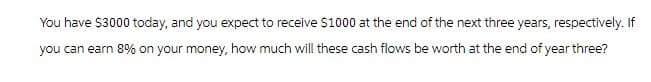 You have $3000 today, and you expect to receive $1000 at the end of the next three years, respectively. If
you can earn 8% on your money, how much will these cash flows be worth at the end of year three?