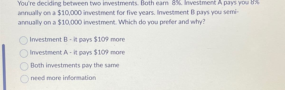 You're deciding between two investments. Both earn 8%. Investment A pays you 8%
annually on a $10,000 investment for five years. Investment B pays you semi-
annually on a $10,000 investment. Which do you prefer and why?
Investment B - it pays $109 more
Investment A - it pays $109 more
Both investments pay the same
need more information