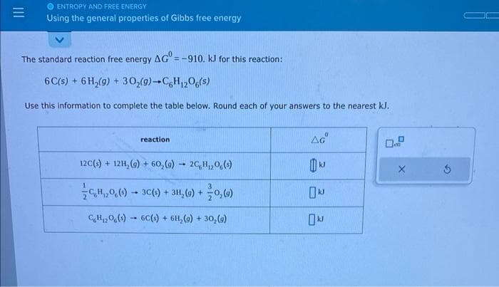 ENTROPY AND FREE ENERGY
Using the general properties of Gibbs free energy
The standard reaction free energy AG = -910. kJ for this reaction:
6C(s) + 6H₂(9) + 30₂(9)-CH12O6(s)
Use this information to complete the table below. Round each of your answers to the nearest kJ.
reaction
12C(s) + 12H₂(g) + 60₂(g) → 2C,H,O,(s)
-
C₂H₁20 (9) 3C(s) + 3H₂(g) + 0₂ (4)
CH₁20,(s) 6C(s) + 6H₂(g) + 30₂ (9)
1
AGⓇ
kJ
kJ
0 kJ
00