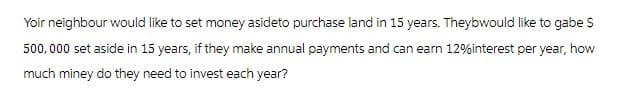 Yoir neighbour would like to set money asideto purchase land in 15 years. Theybwould like to gabe S
500,000 set aside in 15 years, if they make annual payments and can earn 12% interest per year, how
much money do they need to invest each year?