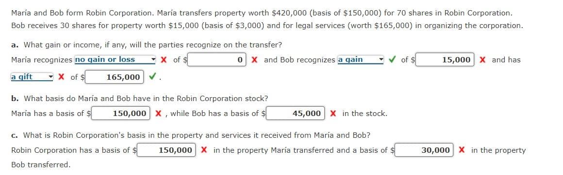 María and Bob form Robin Corporation. María transfers property worth $420,000 (basis of $150,000) for 70 shares in Robin Corporation.
Bob receives 30 shares for property worth $15,000 (basis of $3,000) and for legal services (worth $165,000) in organizing the corporation.
a. What gain or income, if any, will the parties recognize on the transfer?
María recognizes no gain or loss
X of $
a gift
X of $
165,000 ✓.
b. What basis do María
María has a basis of $
0 X and Bob recognizes a gain
and Bob have in the Robin Corporation stock?
150,000 X, while Bob has a basis of $
45,000 X in the stock.
✓of $
c. What is Robin Corporation's basis in the property and services it received from María and Bob?
Robin Corporation has a basis of $
Bob transferred.
150,000 X in the property María transferred and a basis of $
15,000 X and has
30,000 X in the property