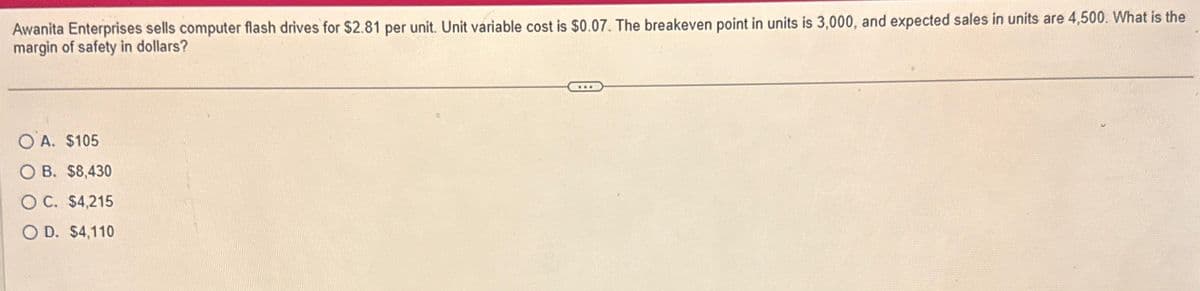 Awanita Enterprises sells computer flash drives for $2.81 per unit. Unit variable cost is $0.07. The breakeven point in units is 3,000, and expected sales in units are 4,500. What is the
margin of safety in dollars?
OA. $105
OB. $8,430
OC. $4,215
O D. $4,110
...