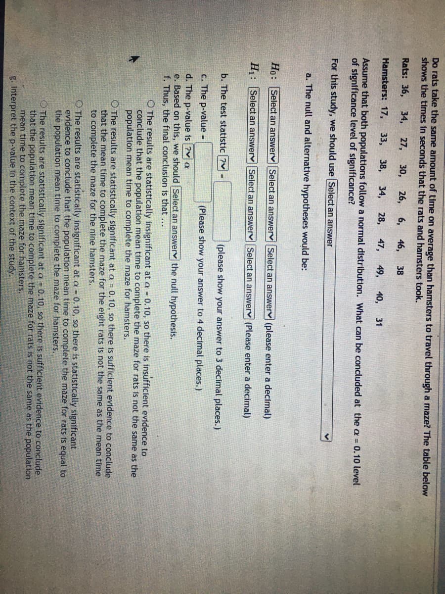 Do rats take the same amount of time on average than hamsters to travel through a maze? The table below
shows the times in seconds that the rats and hamsters took.
Rats: 36,
34,
27,
30,
26,
6,
46,
38
Hamsters: 17,
33,
38,
34,
28,
47,
49,
40,
31
Assume that both populations follow a normal distribution. What can be concluded at the a = 0.10 level
of significance level of significance?
For this study, we should use Select an answer
a. The null and alternative hypotheses would be:
Ho: Select an answervSelect an answerv Select an answerv (please enter a decimal)
H: Select an answerv Select an answerv Select an answerv (Please enter a decimal)
b. The test statistic ?v =
(please show your answer to 3 decimal places.)
c. The p-value =
(Please show your answer to 4 decimal places.)
d. The p-value is ?v a
e. Based on this, we should Select an answerv the null hypothesis.
f. Thus, the final conclusion is that ...
O The results are statistically insignificant at a = 0.10, so there is insufficient evidence to
conclude that the population mean time to complete the maze for rats is not the same as the
population mean time to complete the maze for hamsters.
O The results are statistically significant at a = 0.10, so there is sufficient evidence to conclude
that the mean time to complete the maze for the eight rats is not the same as the mean time
to complete the maze for the nine hamsters.
The results are statistically insignificant at Q = 0.10, so there is statistically significant
evidence to conclude that the population mean time to complete the maze for rats is equal to
the population mean time to complete the maze for hamsters.
The results are statistically significant at a = 0.10, so there is sufficient evidence to conclude
that the population mean time to complete the maze for rats is not the same as the population
mean time to complete the maze for hamsters.
g. Interpret the p-value in the context of the study.
