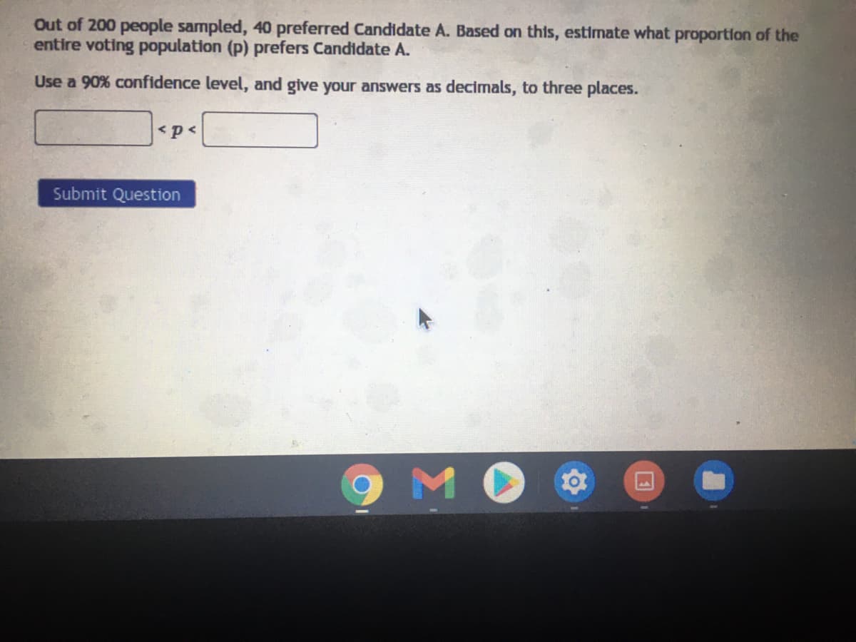 Out of 200 people sampled, 40 preferred Candidate A. Based on this, estimate what proportion of the
entire voting population (p) prefers Candidate A.
Use a 90% confidence level, and give your answers as decimals, to three places.
<p<
Submit Question
9M C
