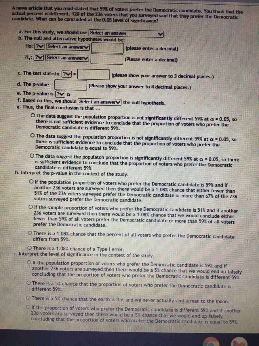 A news article that you read stated that 59% of voters prefer the Democratic candidate. You think that the
actual percent is different. 120 of the 236 voters that you surveyed said that they prefer the Democratic
candidate. What can be concluded at the 0.05 level of significance?
a. For this study, we should use Select an answer
b. The null and alternative hypotheses would be:
Ho: Select an answer
(please enter a decimal)
H,:?VSelect an answer
(Please enter a decimal)
c. The test statistic ? =
(please show your answer to 3 decimal places.)
d. The p-value =
(Please show your answer to 4 decimal places.)
e. The p-value is ?Va
f. Based on this, we should Select an answerv the null hypothesis.
g. Thus, the final conclusion is that ...
O The data suggest the population proportion is not significantly different 59% at a = 0.05, so
there is not sufficient evidence to conclude that the proportion of voters who prefer the
Democratic candidate is different 59%.
O The data suggest the population proportion is not significantly different 59% at a = 0.05, so
there is sufficient evidence to conclude that the proportion of voters who prefer the
Democratic candidate is equal to 59%.
O The data suggest the populaton proportion is significantly different 59% at a = 0.05, so there
is sufficient evidence to conclude that the proportion of voters who prefer the Democratic
candidate is different 59%
h. Interpret the p-value in the context of the study.
O f the population proportion of voters who prefer the Democratic candidate is 59% and if
another 236 voters are surveyed then there would be a 1.08% chance that either fewer than
51% of the 236 voters surveyed prefer the Democratic candidate or more than 67% of the 236
voters surveyed prefer the Democratic candidate.
O If the sample proportion of voters who prefer the Democratic candidate is 51% and if another
236 voters are surveyed then there would be a 1.08% chance that we would conclude either
fewer than 59% of all voters prefer the Democratic candidate or more than 59% of all voters
prefer the Democratic candidate.
O There is a 1.08% chance that the percent of all voters who prefer the Democratic candidate
differs from 59%.
O There is a 1.08% chance of a Type I error.
i. Interpret the level of significance in the context of the study.
O If the population proportion of voters who prefer the Democratic candidate is 59% and if
another 236 voters are surveyed then there would be a 5% chance that we would end up falsely
concluding that the proportion of voters who prefer the Democratic candidate is different 59%
O There is a 5% chance that the proportion of voters who prefer the Democratic candidate is
different 59%.
O There is a 5% chance that the earth is flat and we never actually sent a man to the moon.
O if the proportion of voters who prefer the Democratic candidate is different 59% and if another
236 voters are surveyed then there would be a 5% chance that we would end up falsely
concluding that the proportion of voters who prefer the Democratic candidate is equal to 59%.
