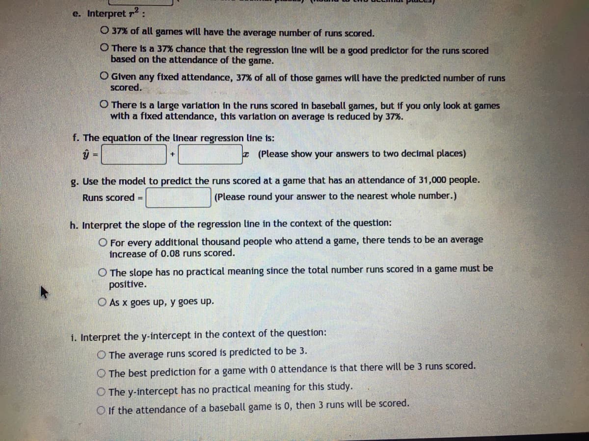 e. Interpret r:
O 37% of all games will have the average number of runs scored.
O There is a 37% chance that the regression line will be a good predictor for the runs scored
based on the attendance of the game.
O Given any fixed attendance, 37% of all of those games will have the predicted number of runs
scored.
O There is a large varlation in the runs scored in baseball games, but if you only look at games
with a fixed attendance, this varlation on average is reduced by 37%.
f. The equation of the linear regression line is:
T (Please show your answers to two decimal places)
g. Use the model to predict the runs scored at a game that has an attendance of 31,000 people.
Runs scored =
(Please round your answer to the nearest whole number.)
h. Interpret the slope of the regression line tin the context of the question:
O For every additional thousand people who attend a game, there tends to be an average
increase of 0.08 runs scored.
O The slope has no practical meaning since the total number runs scored in a game must be
positive.
O As x goes up, y goes up.
i. Interpret the y-intercept in the context of the question:
O The average runs scored is predicted to be 3.
O The best prediction for a game with 0 attendance is that there will be 3 runs scored.
O The y-intercept has no practical meaning for this study.
O If the attendance of a baseball game is 0, then 3 runs will be scored.
