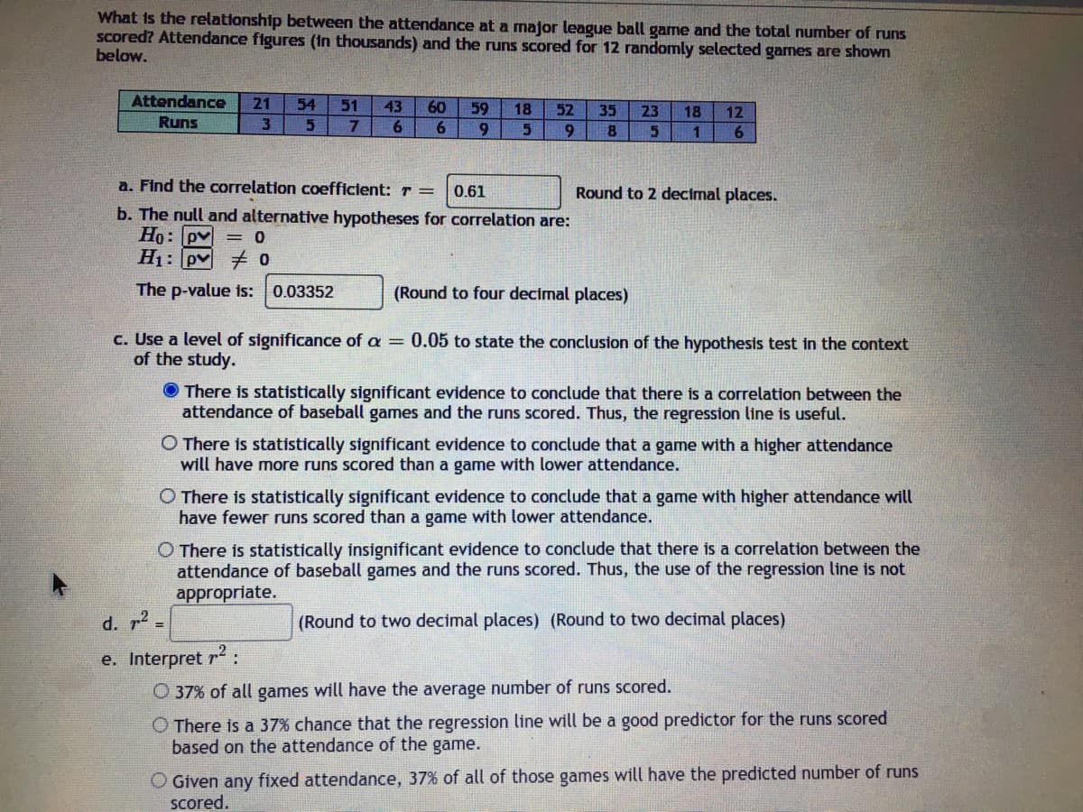 What is the relationship between the attendance at a major league ball game and the total number of runs
Scored? Attendance figures (In thousands) and the runs scored for 12 randomly selected games are shown
below.
Attendance
21
54
51
43
60
59
6.
18
52
35
23
18
12
Runs
3.
6
9.
9
a. Find the correlation coefficient: r =
Round to 2 decimal places.
0.61
b. The null and alternative hypotheses for correlation are:
Ho: pv = 0
H1: pv 0
The p-value is: 0.03352
(Round to four decimal places)
c. Use a level of significance of a = 0.05 to state the conclusion of the hypothesis test in the context
of the study.
O There is statistically significant evidence to conclude that there is a correlation between the
attendance of baseball games and the runs scored. Thus, the regression line is useful.
O There is statistically significant evidence to conclude that a game with a higher attendance
will have more runs scored than a game with lower attendance.
O There is statistically significant evidence to conclude that a game with higher attendance will
have fewer runs scored than a game with lower attendance.
O There is statistically insignificant evidence to conclude that there is a correlation between the
attendance of baseball games and the runs scored. Thus, the use of the regression line is not
appropriate.
d. r2 =
(Round to two decimal places) (Round to two decimal places)
e. Interpret r2:
O 37% of all games will have the average number of runs scored.
O There is a 37% chance that the regression line will be a good predictor for the runs scored
based on the attendance of the game.
O Given any fixed attendance, 37% of all of those games will have the predicted number of runs
scored.
