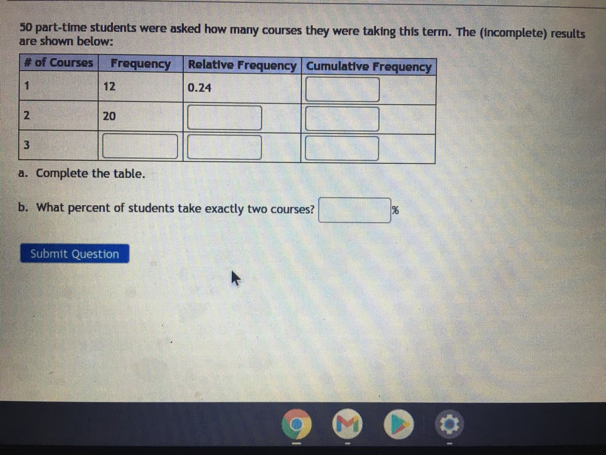 50 part-time students were asked how many courses they were taking this term. The (incomplete) results
are shown below:
# of Courses
Frequency
Relative Frequency Cumulative Frequency
1
12
0.24
20
a. Complete the table.
b. What percent of students take exactly two courses?
Submit Question
