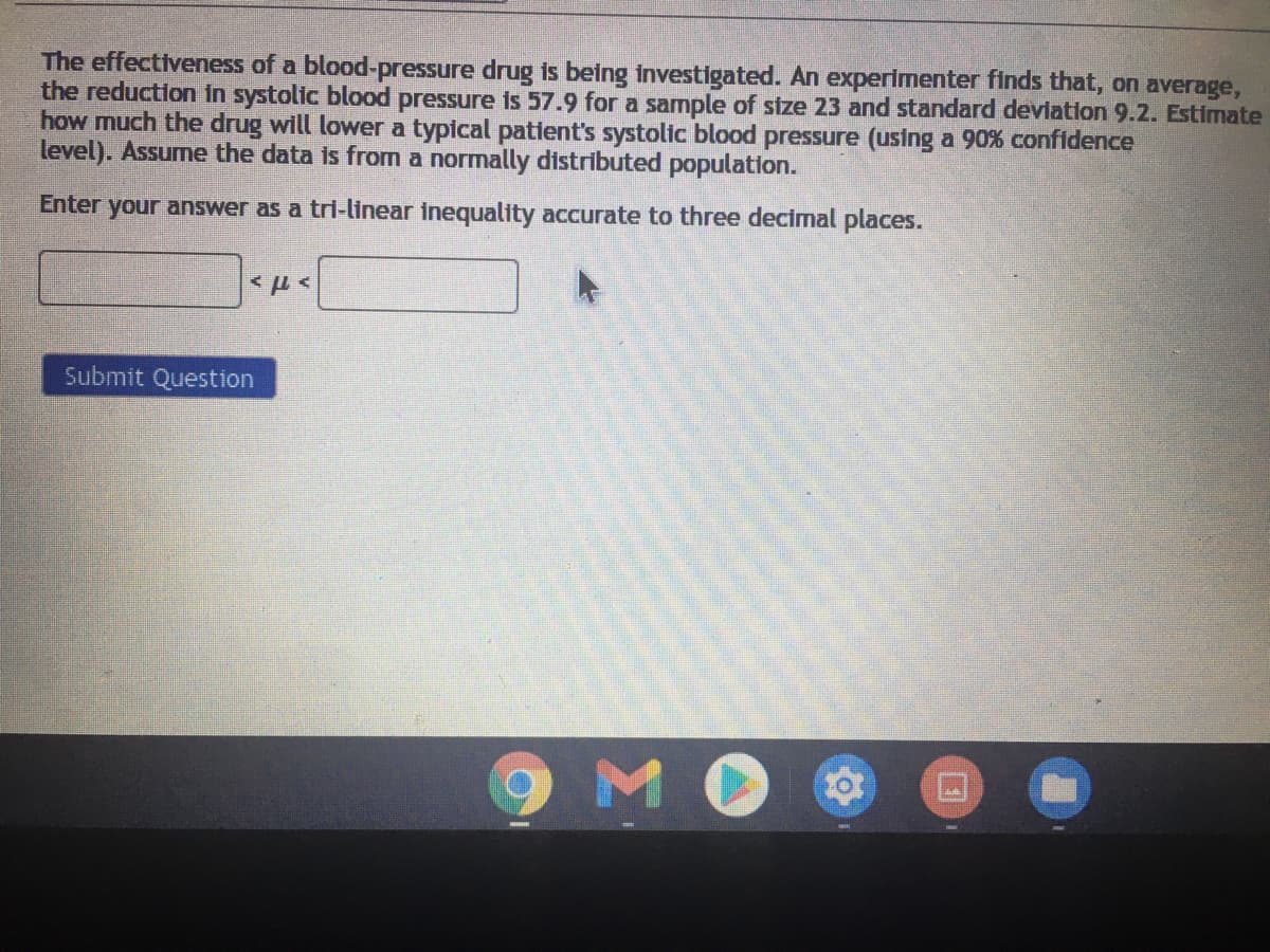 The effectiveness of a blood-pressure drug is being investigated. An experimenter finds that, on average,
the reduction in systolic blood pressure is 57.9 for a samnple of stze 23 and standard deviation 9.2. Estimate
how much the drug will lower a typical patient's systolic blood pressure (using a 90% confidence
level). Assume the data is from a normally distributed population.
Enter your answer as a tri-linear inequality accurate to three decimal places.
Submit Question
MO
