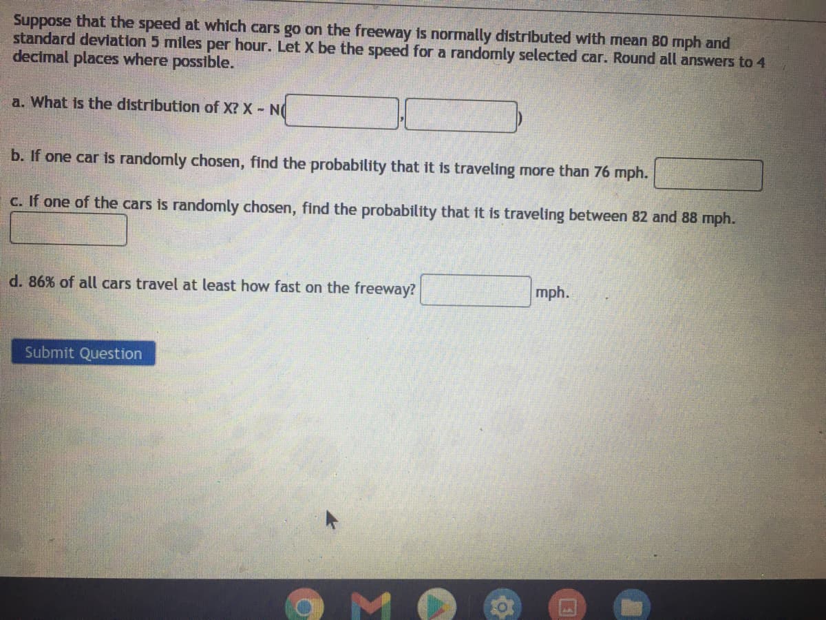 Suppose that the speed at which cars go on the freeway is normally distributed with mean 80 mph and
standard deviation 5 miles per hour. Let X be the speed for a randomly selected car. Round all answers to 4
decimal places where possible.
a. What is the distribution of X? X- N
b. If one car is randomly chosen, find the probability that it is traveling more than 76 mph.
c. If one of the cars is randomly chosen, find the probability that it is traveling between 82 and 88 mph.
d. 86% of all cars travel at least how fast on the freeway?
mph.
Submit Question
