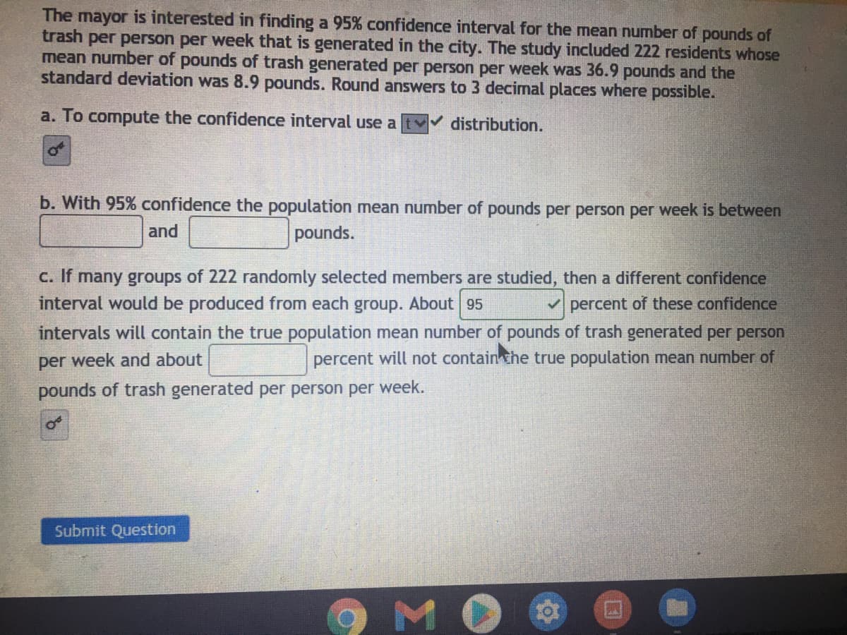 The mayor is interested in finding a 95% confidence interval for the mean number of pounds of
trash per person per week that is generated in the city. The study included 222 residents whose
mean number of pounds of trash generated per person per week was 36.9 pounds and the
standard deviation was 8.9 pounds. Round answers to 3 decimal places where possible.
a. To compute the confidence interval use a
distribution.
b. With 95% confidence the population mean number of pounds per person per week is between
and
pounds.
C. If many groups of 222 randomly selected members are studied, then a different confidence
interval would be produced from each group. About 95
percent of these confidence
intervals will contain the true population mean number of pounds of trash generated per person
percent will not contain the true population mean number of
per week and about
pounds of trash generated per person per week.
Submit Question
