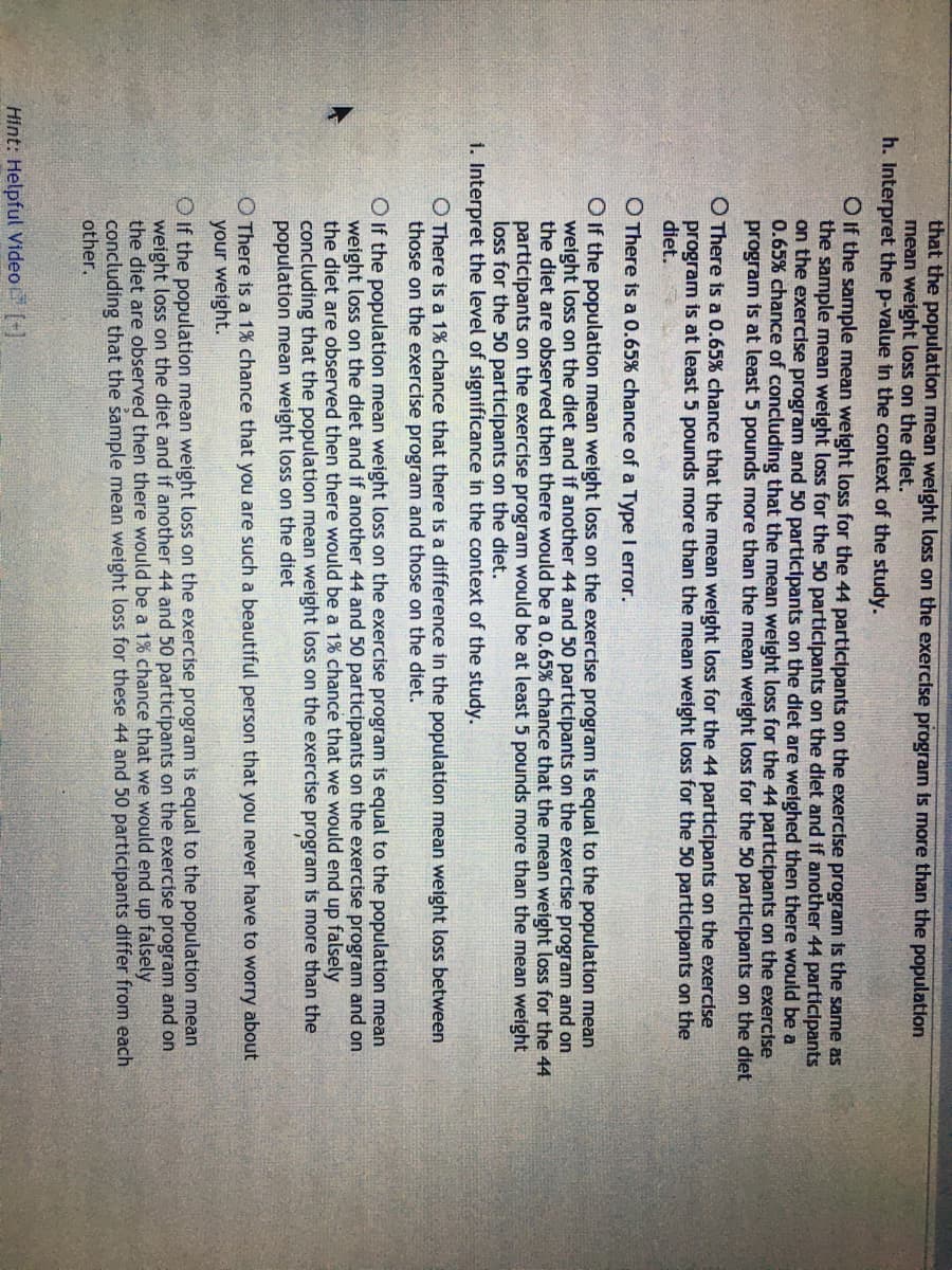 that the population mean weight loss on the exercise program is more than the population
mean weight loss on the diet.
h. Interpret the p-value in the context of the study.
O If the sample mean weight loss for the 44 participants on the exercise program is the same as
the sample mean weight loss for the 50 participants on the diet and if another 44 participants
on the exercise program and 50 participants on the diet are weighed then there would be a
0.65% chance of concluding that the mean weight loss for the 44 participants on the exercise
program is at least 5 pounds more than the mean weight loss for the 50 participants on the diet
O There is a 0.65% chance that the mean weight loss for the 44 participants on the exercise
program is at least 5 pounds more than the mean weight loss for the 50 participants on the
diet.
O There is a 0.65% chance of a Type I error.
O If the population mean weight loss on the exercise program is equal to the population mean
weight loss on the diet and if another 44 and 50 participants on the exercise program and on
the diet are observed then there would be a 0.65% chance that the mean weight loss for the 44
participants on the exercise program would be at least 5 pounds more than the mean weight
loss for the 50 participants on the diet.
1. Interpret the level of significance in the context of the study.
O There is a 1% chance that there is a difference in the population mean weight loss between
those on the exercise program and those on the diet.
OIf the population mean weight loss on the exercise program is equal to the population mean
weight loss on the diet and if another 44 and 50 participants on the exercise program and on
the diet are observed then there would be a 1% chance that we would end up falsely
concluding that the population mean weight loss on the exercise program is more than the
population mean weight loss on the diet
O There is a 1% chance that you are such a beautiful person that you never have to worry about
your weight.
O If the population mean weight loss on the exercise program is equal to the population mean
weight loss on the diet and if another 44 and 50 participants on the exercise program and on
the diet are observed then there would be a 1% chance that we would end up falsely
concluding that the sample mean weight loss for these 44 and 50 participants differ from each
other.
Hint: Helpful Video (+]
