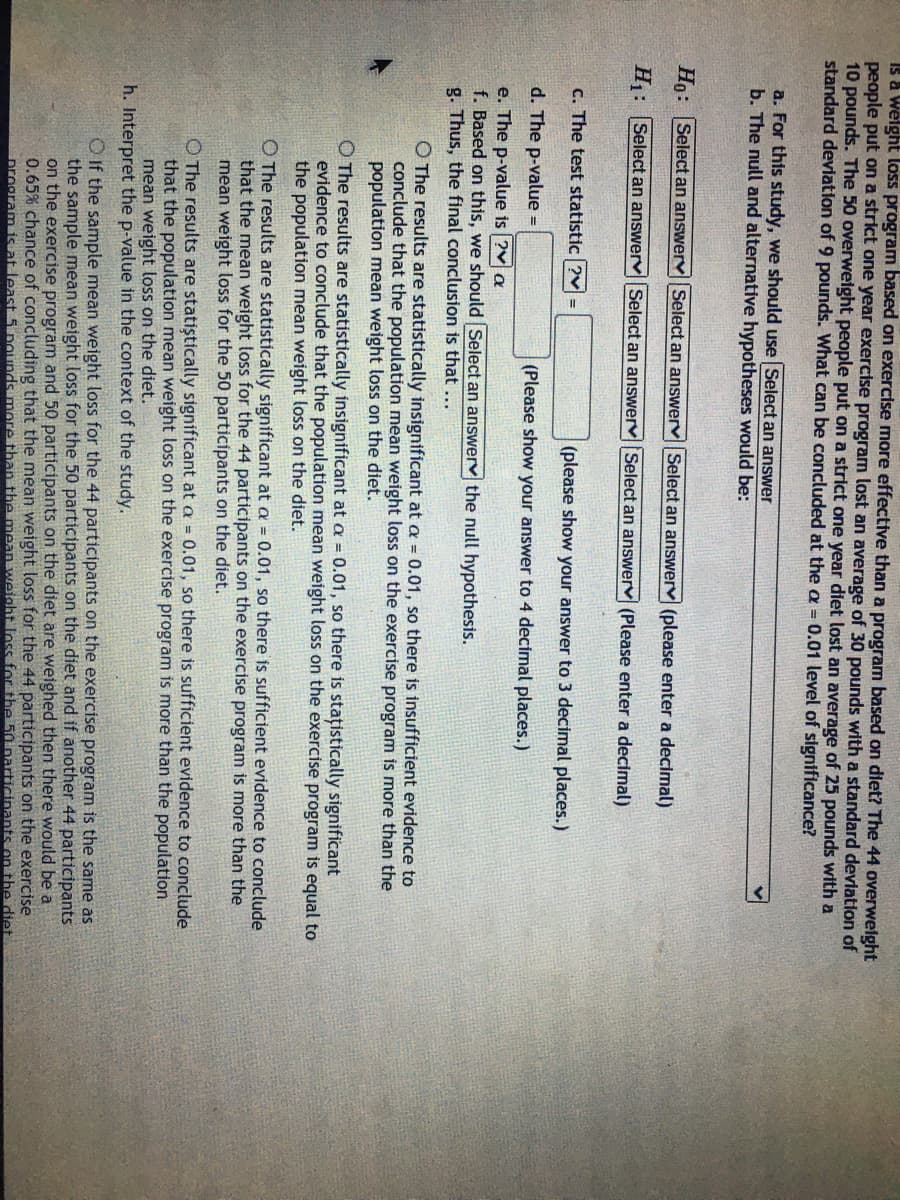 Is a Welght loss program based on exercise more effective than a program based on diet? The 44 overwelght
people put on a strict one year exercise program lost an average of 30 pounds with a standard devlation of
10 pounds. The 50 overweight people put on a strict one year diet lost an average of 25 pounds with a
standard deviation of 9 pounds. What can be concluded at the a = 0.01 level of significance?
a. For this study, we should use Select an answer
b. The null and alternative hypotheses would be:
Ho: Select an answerv Select an answerv Select an answerv (please enter a decimal)
H: Select an answerv Select an answerv Select an answerv (Please enter a decimal)
C. The test statistic ?v =
(please show your answer to 3 decimal places.)
d. The p-value =
(Please show your answer to 4 decimal places.)
e. The p-value is ?v a
f. Based on this, we should Select an answerv the null hypothesis.
g. Thus, the final conclusion is that ...
O The results are statistically insignificant at a = 0.01, so there is insufficient evidence to
conclude that the population mean weight loss on the exercise program is more than the
population mean weight loss on the diet.
O The results are statistically insignificant at a = 0.01, so there is stațistically significant
evidence to conclude that the population mean weight loss on the exercise program is equal to
the population mean weight loss on the diet.
O The results are statistically significant at a = 0.01, so there is sufficient evidence to conclude
that the mean weight loss for the 44 participants on the exercise program is more than the
mean weight loss for the 50 participants on the diet.
O The results are statiștically significant at a = 0.01, so there is sufficient evidence to conclude
that the population mean weight loss on the exercise program is more than the population
mean weight loss on the diet.
h. Interpret the p-value in the context of the study.
O If the sample mean weight loss for the 44 participants on the exercise program is the same as
the sample mean weight loss for the 50 participants on the diet and if another 44 participants
on the exercise program and 50 participants on the diet are weighed then there would be a
0.65% chance of concluding that the mean weight loss for the 44 participants on the exercise
program is at least 5 pounds more than the mean weight loSs for the 50narticinants on the diet
