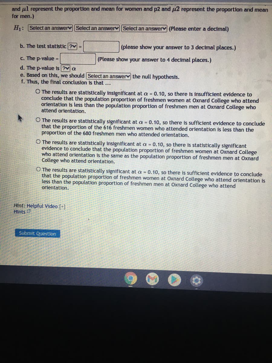 and ul represent the proportion and mean for women and p2 and u2 represent the proportion and mean
for men.)
H: Select an answerv Select an answervSelect an answerv (Please enter a decimal)
b. The test statistic ?v =
(please show your answer to 3 decimal places.)
c. The p-value =
(Please show your answer to 4 decimal places.)
d. The p-value is ?v a
e. Based on this, we should Select an answerv the null hypothesis.
f. Thus, the final conclusion is that ...
O The results are statistically insignificant
conclude that the population proportion
orientation is less than the population proportion of freshmen men at Oxnard College who
attend orientation.
a = 0.10, so there is insufficient evidence to
freshmen women at Oxnard College who attend
O The results are statistically significant at a = 0.10, so there is sufficient evidence to conclude
that the proportion of the 616 freshmen women who attended orientation is less than the
proportion of the 680 freshmen men who attended orientation.
O The results are statistically insignificant at a = 0.10, so there is statistically significant
evidence to conclude that the population proportion of freshmen women at Oxnard College
who attend orientation is the same as the population proportion of freshmen men at Oxnard
College who attend orientation.
O The results are statistically significant at a = 0.10, so there is sufficient evidence țto conclude
that the population proportion of freshmen women at Oxnard College who attend orientation is
less than the population proportion of freshmen men at Oxnard College who attend
orientation.
Hint: Helpful Video [+]
Hints
Submit Question
