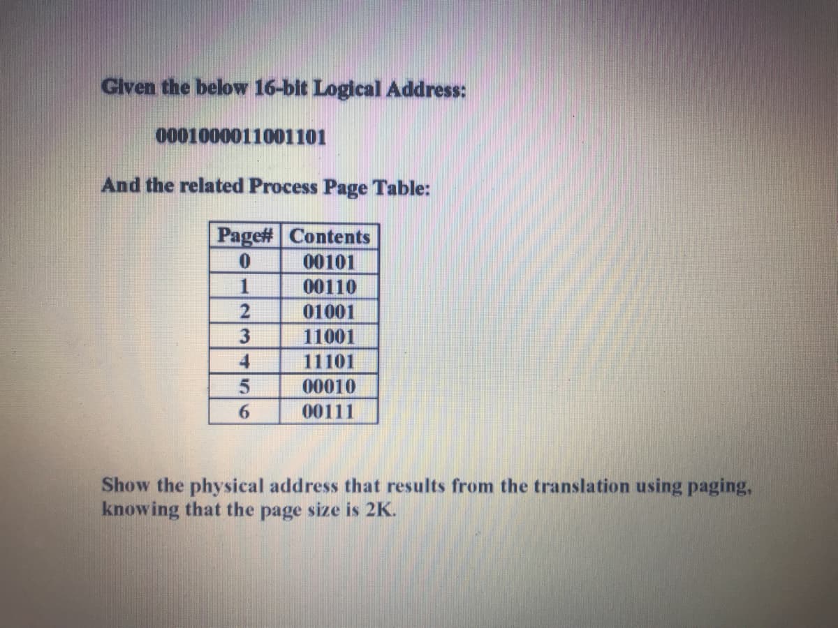 Glven the below 16-bit Logical Address:
0001000011001101
And the related Process Page Table:
Page# Contents
00101
1
00110
01001
3
11001
4
11101
00010
00111
Show the physical address that results from the translation using paging,
knowing that the page size is 2K.
