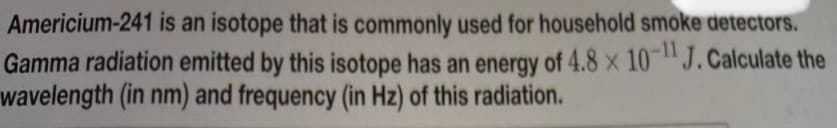 Americium-241 is an isotope that is commonly used for household smoke detectors.
Gamma radiation emitted by this isotope has an energy of 4.8 x 10J.Calculate the
wavelength (in nm) and frequency (in Hz) of this radiation.
