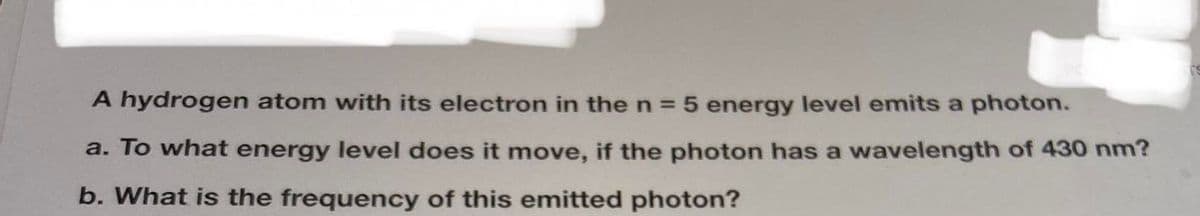 A hydrogen atom with its electron in the n = 5 energy level emits a photon.
a. To what energy level does it move, if the photon has a wavelength of 430 nm?
b. What is the frequency of this emitted photon?
