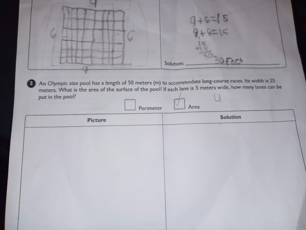 9+6=15
9+6=15
15
20 Fect
Solution:
2 An Olympic size pool has a length of 50 meters (m) to accommodate long-course races. Its width is 25
meters. What is the area of the surface of the pool? If each lane is 5 meters wide, how many lanes can be
put in the pool?
Perimeter
Area
Solution
Picture
