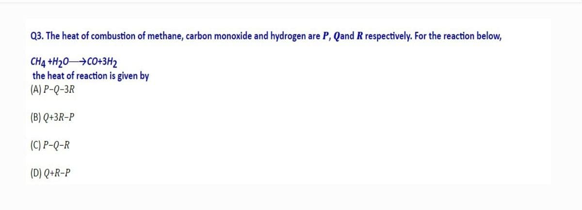 Q3. The heat of combustion of methane, carbon monoxide and hydrogen are P, Qand R respectively. For the reaction below,
CH4 +H20→CO+3H2
the heat of reaction is given by
(A) P-Q-3R
(B) Q+3R-P
(C) P-Q-R
(D) Q+R-P
