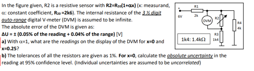 In the figure given, R2 is a resistive sensor with R2=R20(1+ax) (x: measurand,
a: constant coefficient, R20 =2k6). The internal resistance of the 3% digit
auto-range digital V-meter (DVM) is assumed to be infinite.
The absolute error of the DVM is given as:
AU = + (0.05% of the reading + 0.04% of the range) [V]
a) With a=1, what are the readings on the display of the DVM for x=0 and
R1
6V
2k
R2
DVM
R4
4k
R3
1k4: 1.4kN
1k4
x=0.25?
b) The tolerances of all the resistors are given as 1%. For x=0, calculate the absolute uncertainty in the
reading at 95% confidence level. (Individual uncertainties are assumed to be uncorrelated)
