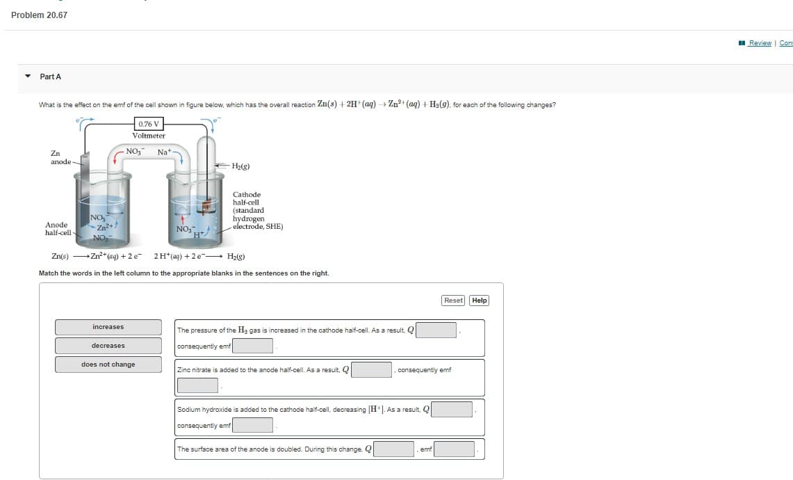 Problem 20.67
Part A
What is the effect on the emf of the cell shown in figure below, which has the overall reaction Zn(s) + 2H+ (aq) → Zn²+ (aq) + H₂(g). for each of the following changes?
0.76 V
Voltmeter
Zn
anode
Anode
half-cell-
NO
Zn²+
NO₂
increases
NO3
decreases
Nat
does not change
+
NO3+
Zn(s)→→→→→→ Zn²+ (aq) + 2 e¯ 2 H+ (aq) + 2e
H₂(g)
Match the words in the left column to the appropriate blanks in the sentences on the right.
H₂(g)
Cathode
half-cell
(standard
hydrogen
electrode, SHE)
The pressure of the H₂ gas is increased in the cathode half-cell. As a result, Q
consequently emf
Zinc nitrate is added to the anode half-cell. As a result, Q
.consequently emf
Sodium hydroxide is added to the cathode half-cell, decreasing [H+]. As a result, Q
consequently emf
The surface area of the anode is doubled. During this change, Q
Reset Help
emf
Review | Cons