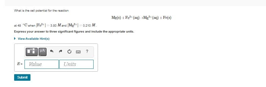 What is the cell potential for the reaction
at 49 °C when [Fe²+] = 3.80 M and [Mg²+] = 0.210 M.
Express your answer to three significant figures and include the appropriate units.
▸ View Available Hint(s)
μA
E= Value
Submit
y
Units
Mg(s) + Fe²+ (aq) →Mg²+ (aq) + Fe(s)
?