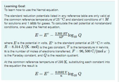 Learning Goal:
To learn how to use the Nernst equation.
The standard reduction potentials listed in any reference table are only valid at
the common reference temperature of 25 °C and standard conditions of 1 M
for solutions and 1 atm for gases. To calculate the cell potential at nonstandard
conditions, one uses the Nernst equation,
E=E 2.303 RT 1
nF
-log10 Q
where E is the potential in volts. Eo is the standard potential at 25°C in volts.
R 8.314 J/(K-mol) is the gas constant, T is the temperature in kelvins.
12 is the number of moles of electrons transferred, F = 96, 500 C/(mol e-)
is the Faraday constant, and is the reaction quotient.
At the common reference temperture of 298 K. substituting each constant into
the equation the result is
E = E-
Vlog 10 Q
0.0592 V
71