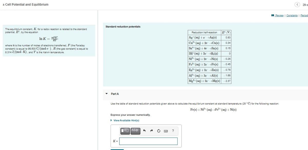 + Cell Potential and Equilibrium
The equilibrium constant, K, for a redox reaction is related to the standard
potential, E, by the equation
In K FE
RT
where 72 is the number of moles of electrons transferred, F (the Faraday
constant) is equal to 96,500 C/(mol e-). R (the gas constant) is equal to
8.314 J/(mol K), and T is the Kelvin temperature.
Standard reduction potentials
▾ Part A
Use the table
Express your answer numerically.
▸ View Available Hint(s)
K=
ΥΠΙ ΑΣΦ 9
Reduction half-reaction
Ag+ (aq) +eAg(s)
Cu²+ (aq) +201
>Cu(s)
Sn+ (aq) + 4e →→Sn(s)
2H+ (aq) +2e →H₂(g)
Ni2+ (aq) + 2e →Ni(s)
Fe²+ (aq) + 2e →Fe(s)
Zn²+ (aq) +2e →Zn(s)
Al³+ (aq) + 3e →Al(s)
Mg²+ (aq) + 2e →Mg(s)
standard reduction potentials given above to calculate the equilibrium constant at standard temperature (25 °C) for the following reaction:
Fe(s) + Ni²+ (aq) →>Fe²+ (aq) + Ni(s)
?
E (V)
0.80
0.34
0.15
0
0.26
-0.45
0.76
-1.66
2.37
29 o
Review | Constants | Period