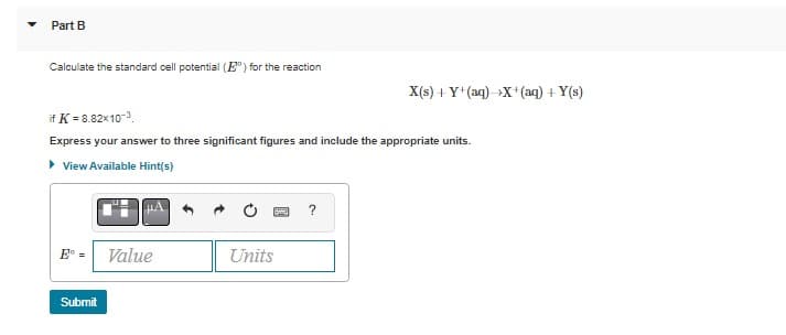 Part B
Calculate the standard cell potential (E) for the reaction
if K = 8.82x10-³
Express your answer to three significant figures and include the appropriate units.
▸ View Available Hint(s)
Submit
Value
Units
X(s) +Y+ (aq) X+ (aq) +Y(s)
?