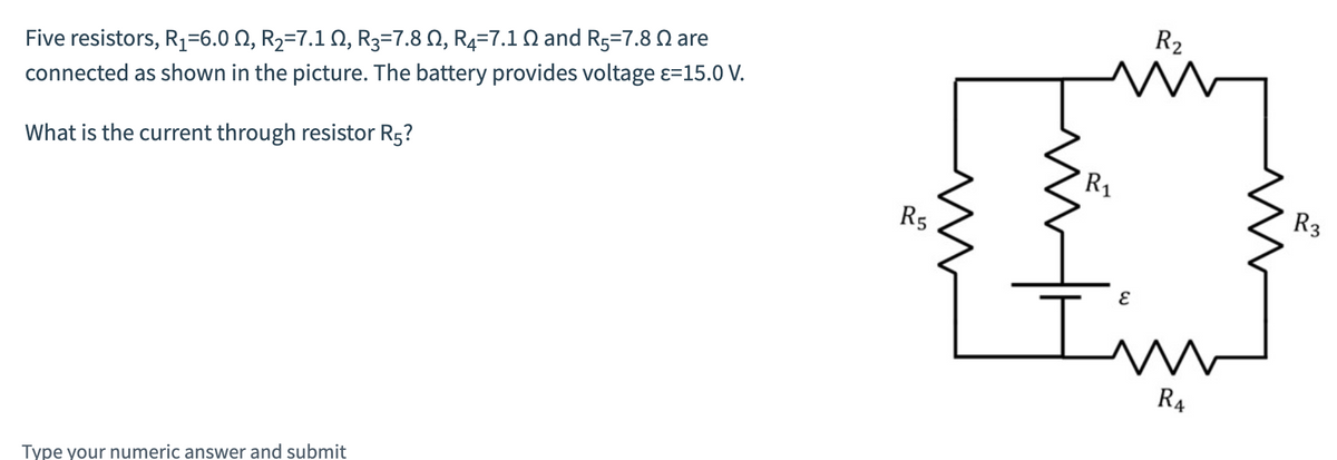 Five resistors, R₁=6.0 N, R₂=7.1 N, R3=7.8 N, R4=7.1 N and R5=7.8 are
connected as shown in the picture. The battery provides voltage =15.0 V.
What is the current through resistor R5?
Type your numeric answer and submit
R5
R₁
R₂
i
I'm
R4
R3