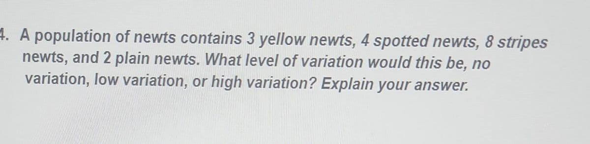 4. A population of newts contains 3 yellow newts, 4 spotted newts, 8 stripes
newts, and 2 plain newts. What level of variation would this be, no
variation, low variation, or high variation? Explain your answer.
