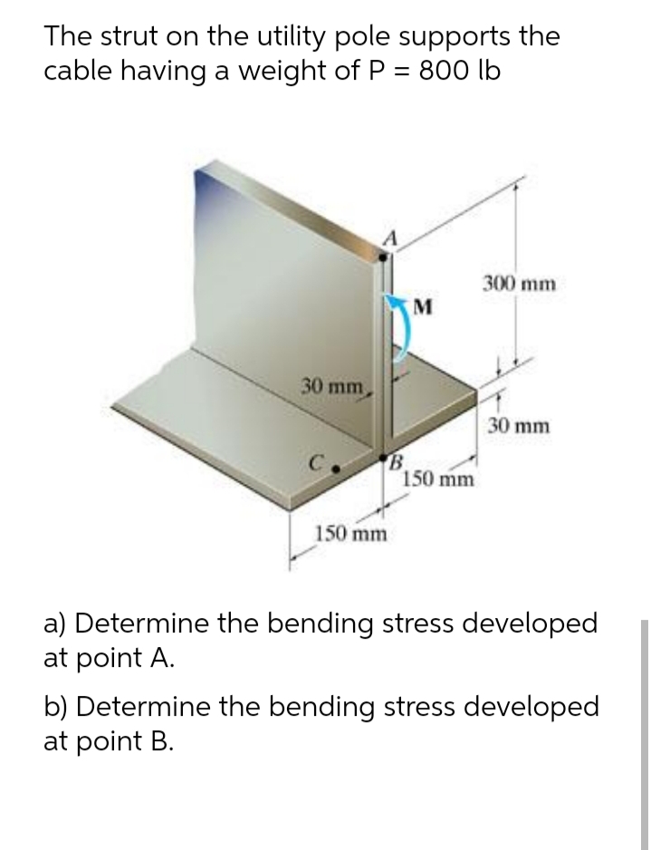 The strut on the utility pole supports the
cable having a weight of P = 800 lb
A
300 mm
M
30 mm
30 mm
B
150 mm
150 mm
a) Determine the bending stress developed
at point A.
b) Determine the bending stress developed
at point B.
