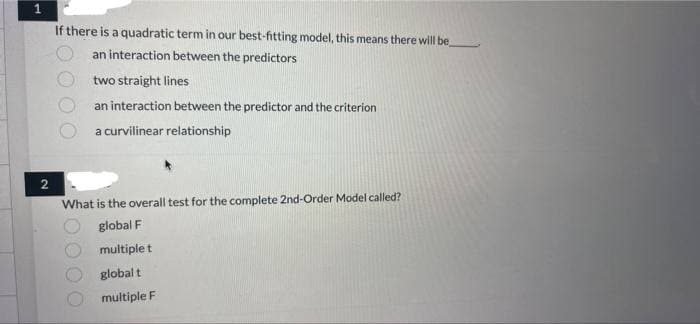 1
If there is a quadratic term in our best-fitting model, this means there will be
an interaction between the predictors
two straight lines
an interaction between the predictor and the criterion
a curvilinear relationship
2
What is the overall test for the complete 2nd-Order Model called?
global F
multiple t
globalt
multiple F