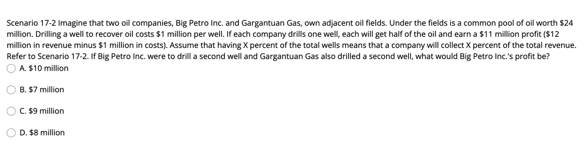 Scenario 17-2 Imagine that two oil companies, Big Petro Inc. and Gargantuan Gas, own adjacent oil fields. Under the fields is a common pool of oil worth $24
million. Drilling a well to recover oil costs $1 million per well. If each company drills one well, each will get half of the oil and earn a $11 million profit ($12
million in revenue minus $1 million in costs). Assume that having X percent of the total wells means that a company will collect X percent of the total revenue.
Refer to Scenario 17-2. If Big Petro Inc. were to drill a second well and Gargantuan Gas also drilled a second well, what would Big Petro Inc.'s profit be?
A. $10 million
B. $7 million
C. $9 million
D. $8 million