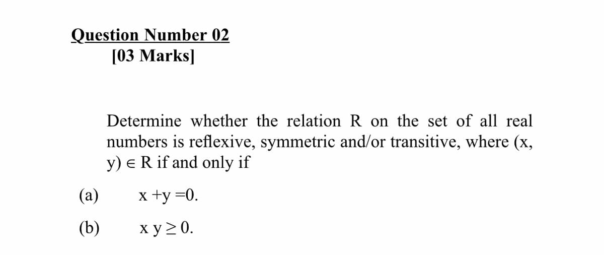 Question Number 02
[03 Marks]
Determine whether the relation R on the set of all real
numbers is reflexive, symmetric and/or transitive, where (x,
y) e R if and only if
(а)
x +y =0.
(b)
ху20.
