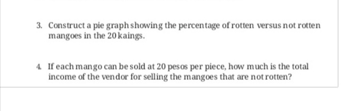 3. Construct a pie graph showing the percentage of rotten versus not rotten
mangoes in the 20kaings.
4. If each mango can be sold at 20 pesos per piece, how much is the total
income of the vendor for selling the mangoes that are not rotten?
