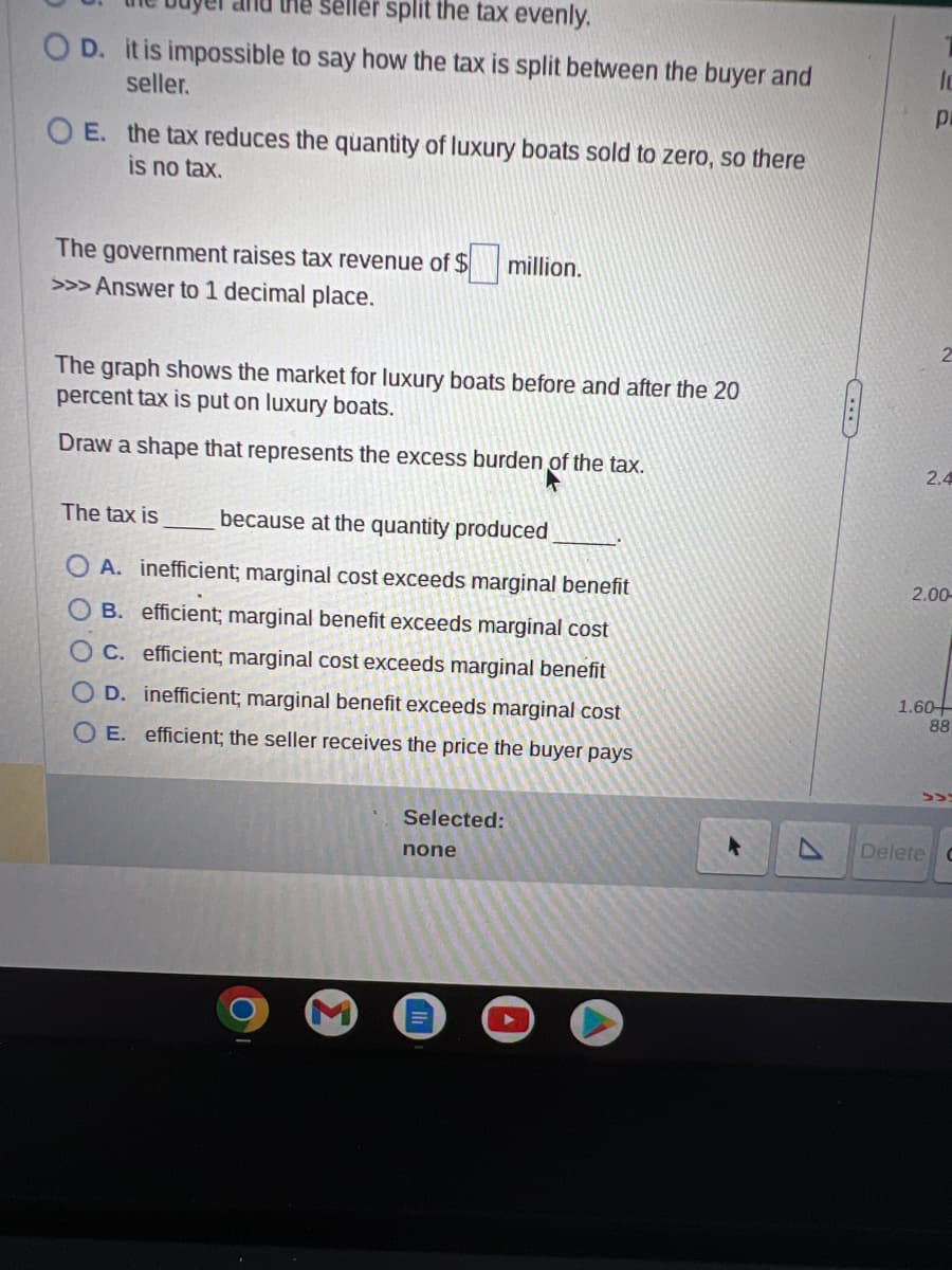 the seller split the tax evenly.
OD. it is impossible to say how the tax is split between the buyer and
seller.
OE. the tax reduces the quantity of luxury boats sold to zero, so there
is no tax.
The government raises tax revenue of $
>>> Answer to 1 decimal place.
million.
The graph shows the market for luxury boats before and after the 20
percent tax is put on luxury boats.
Draw a shape that represents the excess burden of the tax.
The tax is
because at the quantity produced
OA. inefficient; marginal cost exceeds marginal benefit
B. efficient; marginal benefit exceeds marginal cost
OC. efficient; marginal cost exceeds marginal benefit
D. inefficient; marginal benefit exceeds marginal cost
OE. efficient; the seller receives the price the buyer pays
Selected:
none
lc
pi
2.4
2.00-
1.60+
88
>>
Delete C
