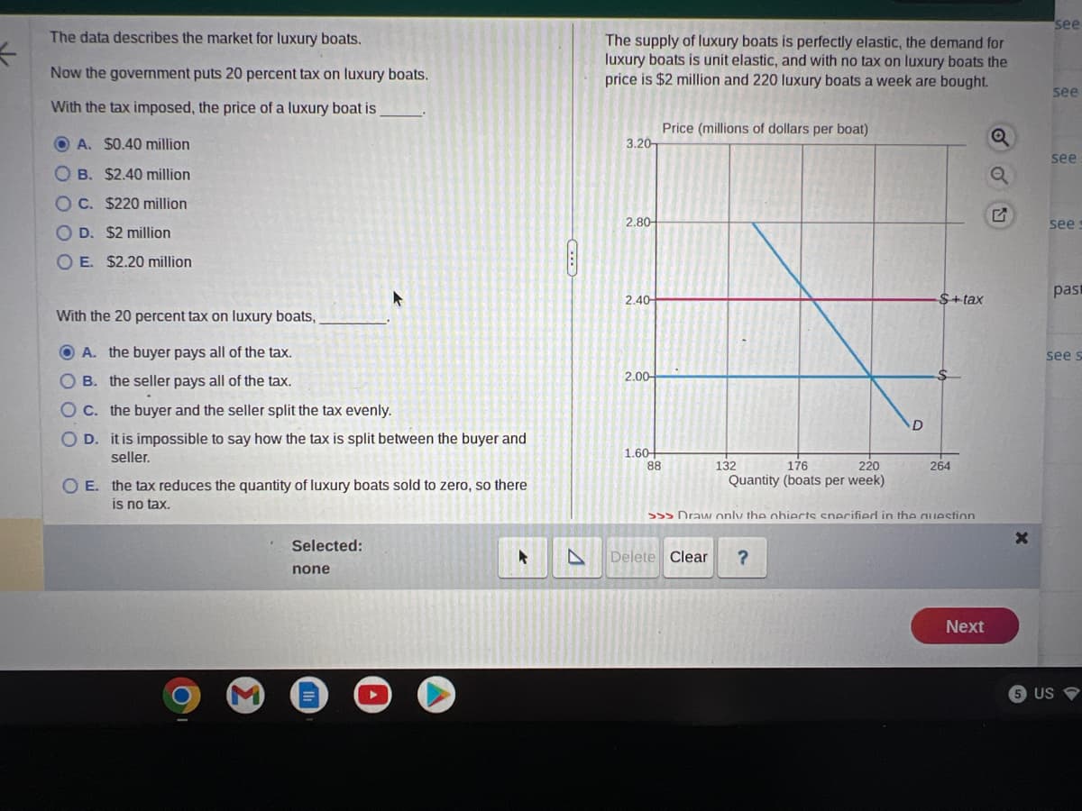 K
The data describes the market for luxury boats.
Now the government puts 20 percent tax on luxury boats.
With the tax imposed, the price of a luxury boat is
OA. $0.40 million
OB. $2.40 million
OC. $220 million
OD. $2 million
OE. $2.20 million
With the 20 percent tax on luxury boats,
ⒸA. the buyer pays all of the tax.
OB. the seller pays all of the tax.
OC. the buyer and the seller split the tax evenly.
O D.
it is impossible to say how the tax is split between the buyer and
seller.
O E. the tax reduces the quantity of luxury boats sold to zero, so there
is no tax.
Selected:
none
The supply of luxury boats is perfectly elastic, the demand for
luxury boats is unit elastic, and with no tax on luxury boats the
price is $2 million and 220 luxury boats a week are bought.
3.20
2.80-
2.40-
2.00-
1.60
88
Price (millions of dollars per boat)
176
220
Quantity (boats per week)
132
D
Delete Clear ?
$+tax
264
>>> Draw only the ohierts snerified in the question
Next
Q
X
see
see
see
see
pasi
see s
5 US