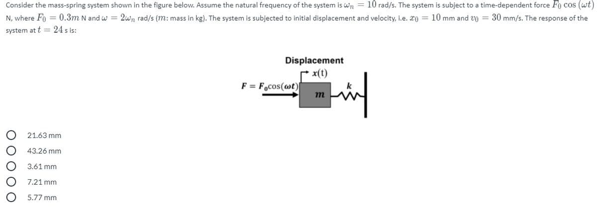 Consider the mass-spring system shown in the figure below. Assume the natural frequency of the system is Wn = 10 rad/s. The system is subject to a time-dependent force Fo cos (wt)
N, where Fo = 0.3m N and w = 2wn rad/s (m: mass in kg). The system is subjected to initial displacement and velocity, i.e. xo = 10 mm and vo = 30 mm/s. The response of the
system at t = 24 s is:
Displacement
rx(t)
F = Focos(wt)I
m
21.63 mm
43.26 mm
3.61 mm
7.21 mm
5.77 mm
O O O O O
