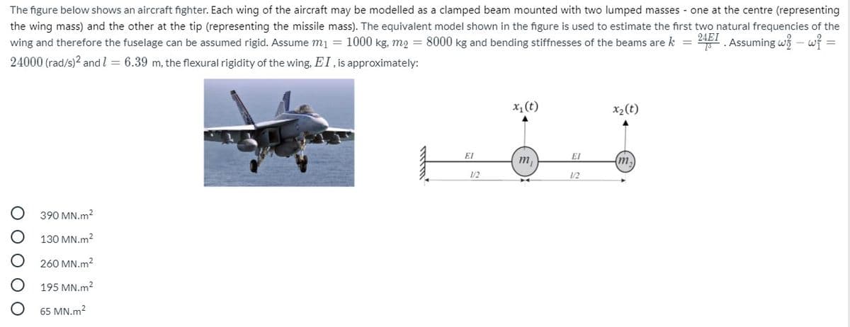 The figure below shows an aircraft fighter. Each wing of the aircraft may be modelled as a clamped beam mounted with two lumped masses - one at the centre (representing
the wing mass) and the other at the tip (representing the missile mass). The equivalent model shown in the figure is used to estimate the first two natural frequencies of the
wing and therefore the fuselage can be assumed rigid. Assume mi = 1000 kg, m2 = 8000 kg and bending stiffnesses of the beams are k =
241 . Assuming wi - wi
24000 (rad/s)2 and l = 6.39 m, the flexural rigidity of the wing, EI, is approximately:
x, (t)
x2(t)
EI
El
m,
(m,
12
1/2
390 MN.m2
130 MN.m2
260 MN.m2
195 MN.m?
65 MN.m2
O O O O O
