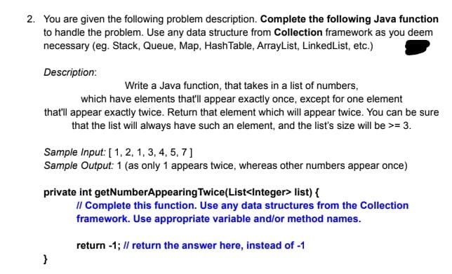 2. You are given the following problem description. Complete the following Java function
to handle the problem. Use any data structure from Collection framework as you deem
necessary (eg. Stack, Queue, Map, HashTable, ArrayList, LinkedList, etc.)
Description:
Write a Java function, that takes in a list of numbers,
which have elements that'll appear exactly once, except for one element
that'll appear exactly twice. Return that element which will appear twice. You can be sure
that the list will always have such an element, and the list's size will be >= 3.
Sample Input: [ 1, 2, 1, 3, 4, 5, 7]
Sample Output: 1 (as only 1 appears twice, whereas other numbers appear once)
private int getNumberAppearing Twice(List<Integer> list) {
Il Complete this function. Use any data structures from the Collection
framework. Use appropriate variable and/or method names.
return -1; /l return the answer here, instead of -1
}
