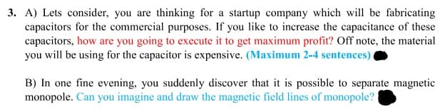 3. A) Lets consider, you are thinking for a startup company which will be fabricating
capacitors for the commercial purposes. If you like to increase the capacitance of these
capacitors, how are you going to execute it to get maximum profit? Off note, the material
you will be using for the capacitor is expensive. (Maximum 2-4 sentences).
B) In one fine evening, you suddenly discover that it is possible to separate magnetic
monopole. Can you imagine and draw the magnetic field lines of monopole?
