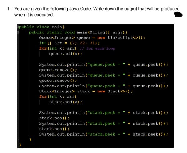 1. You are given the following Java Code. Write down the output that will be produced
when it is executed.
public class Main{
public static void main (String[] args){
Queue<Integer> queue = new LinkedList<> () ;
int [] arr = {7, 22, 31};
for (int x: arr) // for each loop
queue.add (x);
System.out.println ("queue.peek
+ queue.peek () );
queue.remove () ;
System.out.println("queue.peek
" + queue.peek () );
queue.remove () ;
System.out.println("queue.peek
+ queue.peek ()) ;
Stack<Integer> stack = new Stack<>();
for (int x: arr)
stack.add (x);
System.out.println("stack.peek =
stack.pop (;
" + stack.peek ()) ;
System.out.println("stack.peek
stack.pop (;
System.out.println("stack.peek
+ stack.peek () ) ;
+ stack.peek () ) ;
