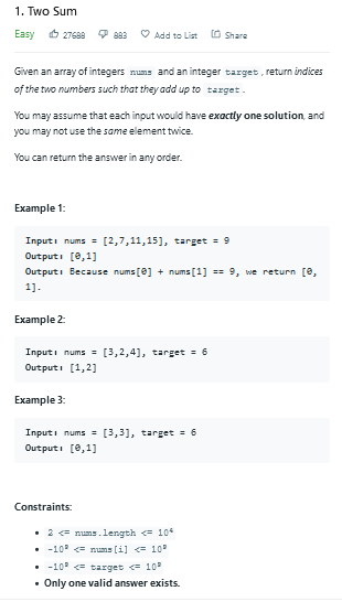 1. Two Sum
Easy 6 27688
O Add to List
O Share
Given an array of integers nums and an integer target, return indices
of the two numbers such that they add up to target.
You may assume that each input would have exactly one solution, and
you may not use the same element twice.
You can return the answer in any order.
Example 1:
Inputi nums = [2,7,11,15], target = 9
Outputi [8,1]
Outputi Because nums [0] + nums [1] == 9, we return [e,
1).
Example 2:
Inputi nums = [3,2,4], target = 6
Outputi [1,2]
Example 3:
Inputi nums = [3,3], target = 6
Outputi (8,1]
Constraints:
• 2 = nums.length < 104
• -10° = nums [i] <= 10
• -10° = target = 10
• Only one valid answer exists.
