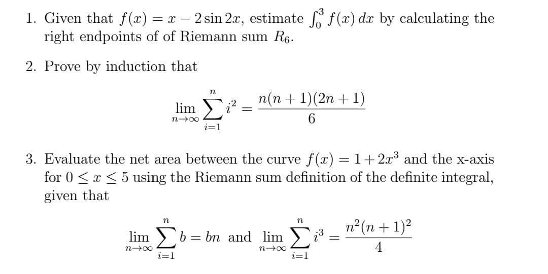 1. Given that f (x) = x – 2 sin 2.x, estimate f(x) dx by calculating the
right endpoints of of Riemann sum R6.
2. Prove by induction that
n(n + 1)(2n + 1)
lim i? :
6.
i=1
3. Evaluate the net area between the curve f(x) = 1+2.x3 and the x-axis
for 0 <x < 5 using the Riemann sum definition of the definite integral,
given that
n
n2(n + 1)2
lim b = bn and lim )3:
%3D
4
i=1
i=1
