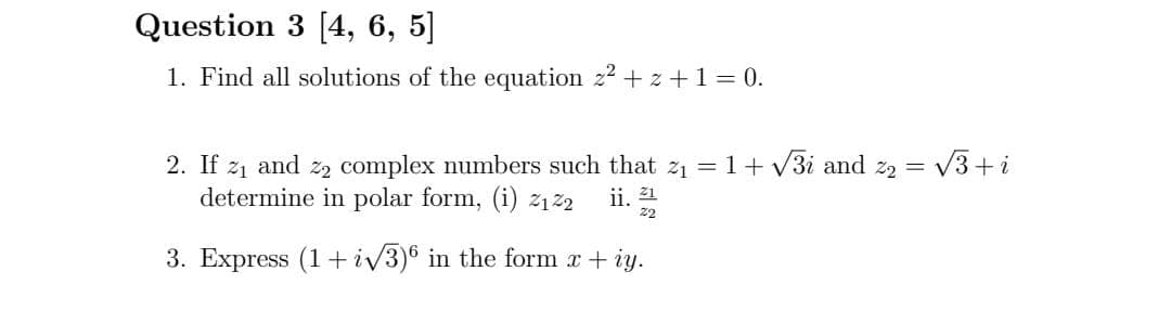 Question 3 [4, 6, 5]
1. Find all solutions of the equation z2 + z + 1 = 0.
= V3+i
2. If z1 and z, complex numbers such that z1 = 1+ V3i and z2 =
determine in polar form, (i) 212
ii. 21
2
3. Express (1+ iv3)® in the form x + iy.
