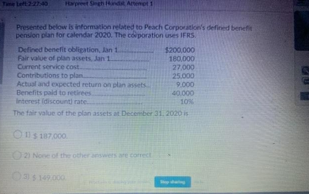 Time Left 2:27:40
Harpreet Singh Handat Artenpt 1
Presented below is information related to Peach Corporation's defined benefit
pension plan for calendar 2020. The corporation uses IFRS.
Defined benefit obligation, Jan 1.
Fair value of plan assets, Jan 1.
Current service cost
Contributions to plan.
Actual and expected return on plan assets.
Benefits paid to retirees.
Interest (discount) rate.
$200,000
180,000
27,000
25,000
9.000
40,000
10%
The fair value of the plan assets at December 31, 2020 is
O11s 187,000.
2) None of the other answers are corret
93 149.000
