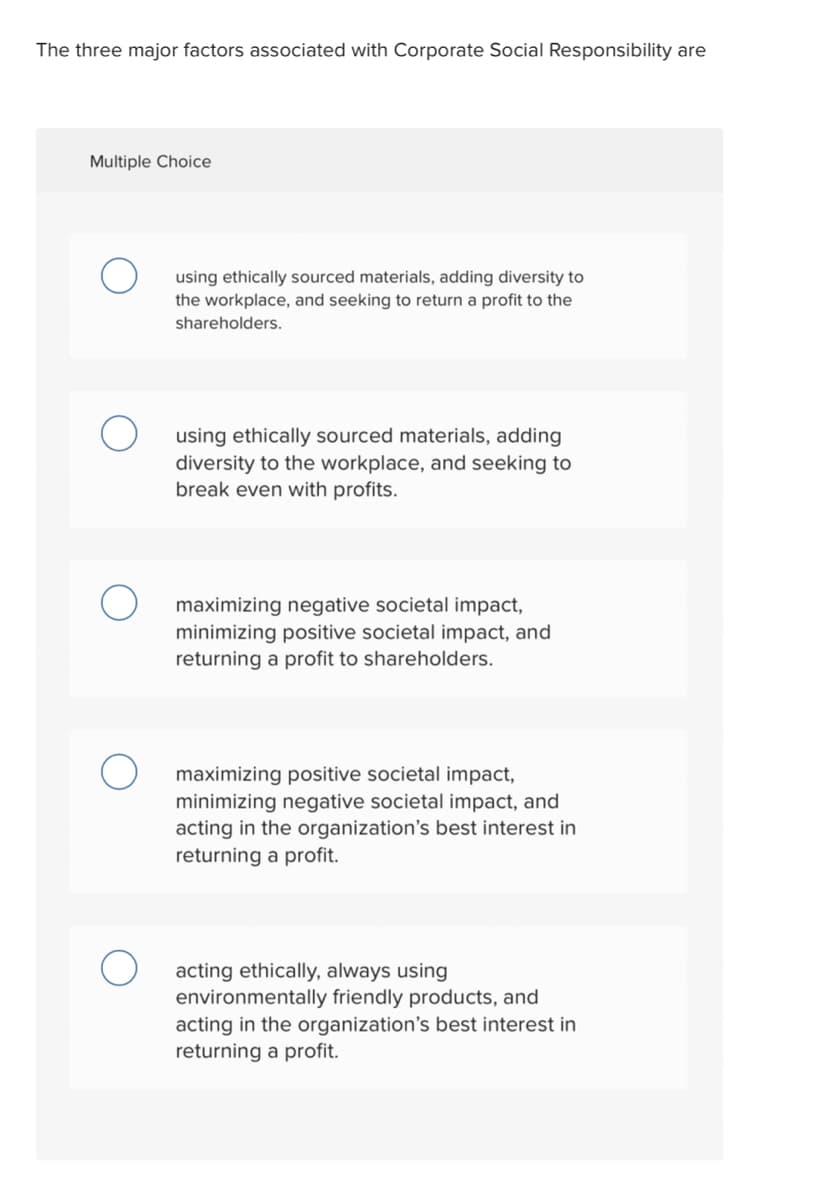 The three major factors associated with Corporate Social Responsibility are
Multiple Choice
using ethically sourced materials, adding diversity to
the workplace, and seeking to return a profit to the
shareholders.
using ethically sourced materials, adding
diversity to the workplace, and seeking to
break even with profits.
maximizing negative societal impact,
minimizing positive societal impact, and
returning a profit to shareholders.
maximizing positive societal impact,
minimizing negative societal impact, and
acting in the organization's best interest in
returning a profit.
acting ethically, always using
environmentally friendly products, and
acting in the organization's best interest in
returning a profit.